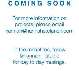 C O M I N G S O O N For more information on projects, please email hannah@hannahstefanek.com In the meantime, follow @hannah__studio for day to day musings.